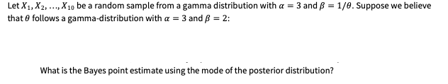 Let X1, X2, ..., X10 be a random sample from a gamma distribution with a = 3 and B = 1/0. Suppose we believe
that e follows a gamma-distribution with a = 3 and B = 2:
What is the Bayes point estimate using the mode of the posterior distribution?
