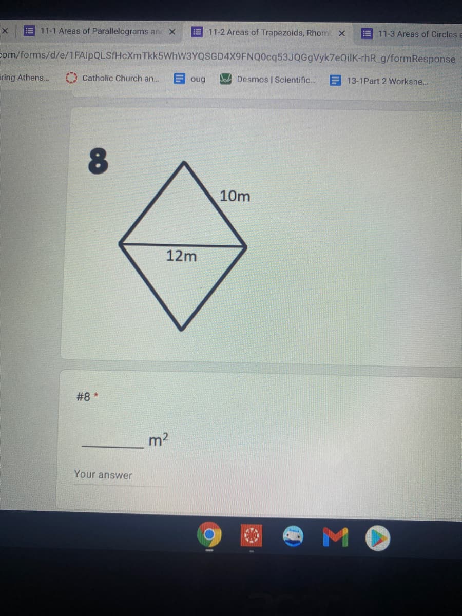 11-1 Areas of Parallelograms an x
E 11-2 Areas of Trapezoids, Rhom x
E 11-3 Areas of Circles a
com/forms/d/e/1FAlpQLSfHcXm Tkk5WhW3YQSGD4X9FNQ0cq53JQGgVyk7eQilK-rhR_g/formResponse
ring Athens..
A Catholic Church an.
Eoug
Ja Desmos | Scientific.
13-1Part 2 Workshe...
10m
12m
#8 *
m2
Your answer
M.
