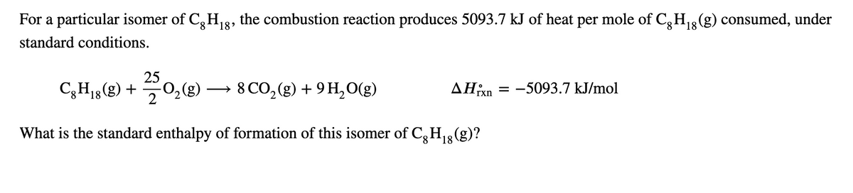 For a particular isomer of C, H,8, the combustion reaction produces 5093.7 kJ of heat per mole of C,H3(g) consumed, under
8.
18'
8.
18
standard conditions.
25
C3H18(g) +
2
8 CO,(g) + 9 H,O(g)
AHixn = -5093.7 kJ/mol
%3D
What is the standard enthalpy of formation of this isomer of C,H,3(g)?
