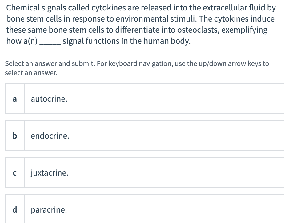 Chemical signals called cytokines are released into the extracellular fluid by
bone stem cells in response to environmental stimuli. The cytokines induce
these same bone stem cells to differentiate into osteoclasts, exemplifying
how a(n) signal functions in the human body.
Select an answer and submit. For keyboard navigation, use the up/down arrow keys to
select an answer.
a
autocrine.
b
endocrine.
juxtacrine.
d
paracrine.
