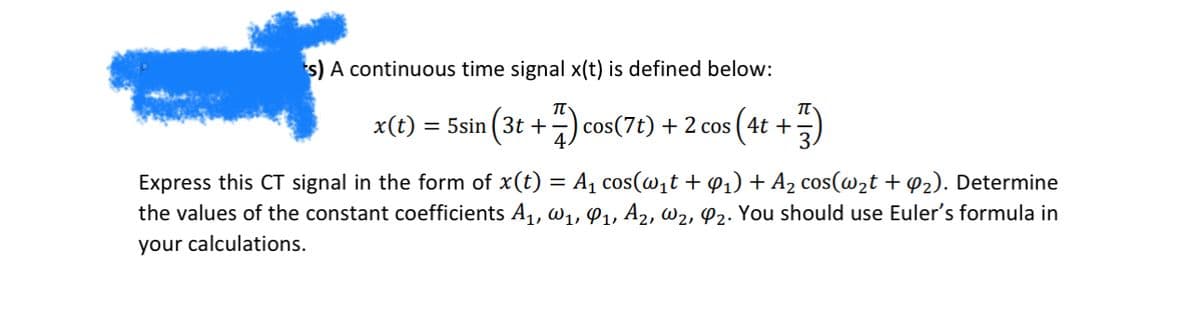 *s) A continuous time signal x(t) is defined below:
x(t)
π
= 5sin (3t+ 7) cos(7t) + 2 cos (4t+
π
Express this CT signal in the form of x(t) = A₁ cos(w₁t + 1) + A₂ cos(w2t + 2). Determine
the values of the constant coefficients A₁, W1, 91, A2, W2, O2. You should use Euler's formula in
your calculations.