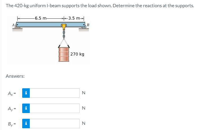 The 420-kg uniform l-beam supports the load shown. Determine the reactions at the supports.
-6.5 m-
+3.5 m
B
270 kg
Answers:
Ax=
i
Ay =
N
By =
i
