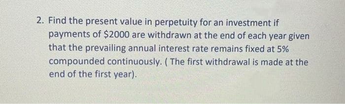 2. Find the present value in perpetuity for an investment if
payments of $2000 are withdrawn at the end of each year given
that the prevailing annual interest rate remains fixed at 5%
compounded continuously. (The first withdrawal is made at the
end of the first year).
