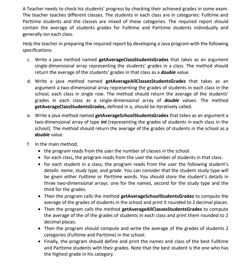 A Teacher needs to check his students' progress by checking their achieved grades in some exam.
The teacher teaches different classes. The students in each class are in categories: Fulltime and
Parttime students and the classes are mixed of these categories. The required report should
contain the average of students grades for Fulltime and Parttime students individually and
generally ion each class.
Help the teacher in preparing the required report by developing a Java program with the following
specifications:
c. Write a java method named getAverageClassStudentsGrades that takes as an argument
single-dimensional array representing the students' grades in a class. The method should
return the average of the students' grades in that class as a double value.
d. Write a java method named getAverageAllClassesStudentsGrades that takes as an
argument a two-dimensional array representing the grades of students in each class in the
school, each class in single row. The method should return the average of the students'
grades in each class as a single-dimensional array of double values. The method
getAverageClassStudentsGrades, defined in a, should be iteratively called.
e. Write a java method named getAverageSchoolStudentsGrades that takes as an argument a
two-dimensional array of type int (representing the grades of students in each class in the
school). The method should return the average of the grades of students in the school as a
double value.
f. In the main method,
• the program reads from the user the number of classes in the school.
• for each class, the program reads from the user the number of students in that class.
• for each student in a class, the program reads from the user the following student's
details: name, study type, and grade. You can consider that the student study type will
be given either Fulltime or Parttime words. You should store the student's details in
three two-dimensional arrays: one for the names, second for the study type and the
third for the grades.
• Then the program calls the method getAverageSchoolStudentsGrades to compute the
average of the grades of students in the school and print it rounded to 2 decimal places.
• Then the program calls the method getAverageAllClassesStudentsGrades to compute
the average of the of the grades of students in each class and print them rounded to 2
decimal places.
• Then the program should compute and write the average of the grades of students 2
categories (Fulltime and Parttime) in the school.
• Finally, the program should define and print the names and class of the best Fulltime
and Parttime students with their grades. Note that the best student is the one who has
the highest grade in his category.

