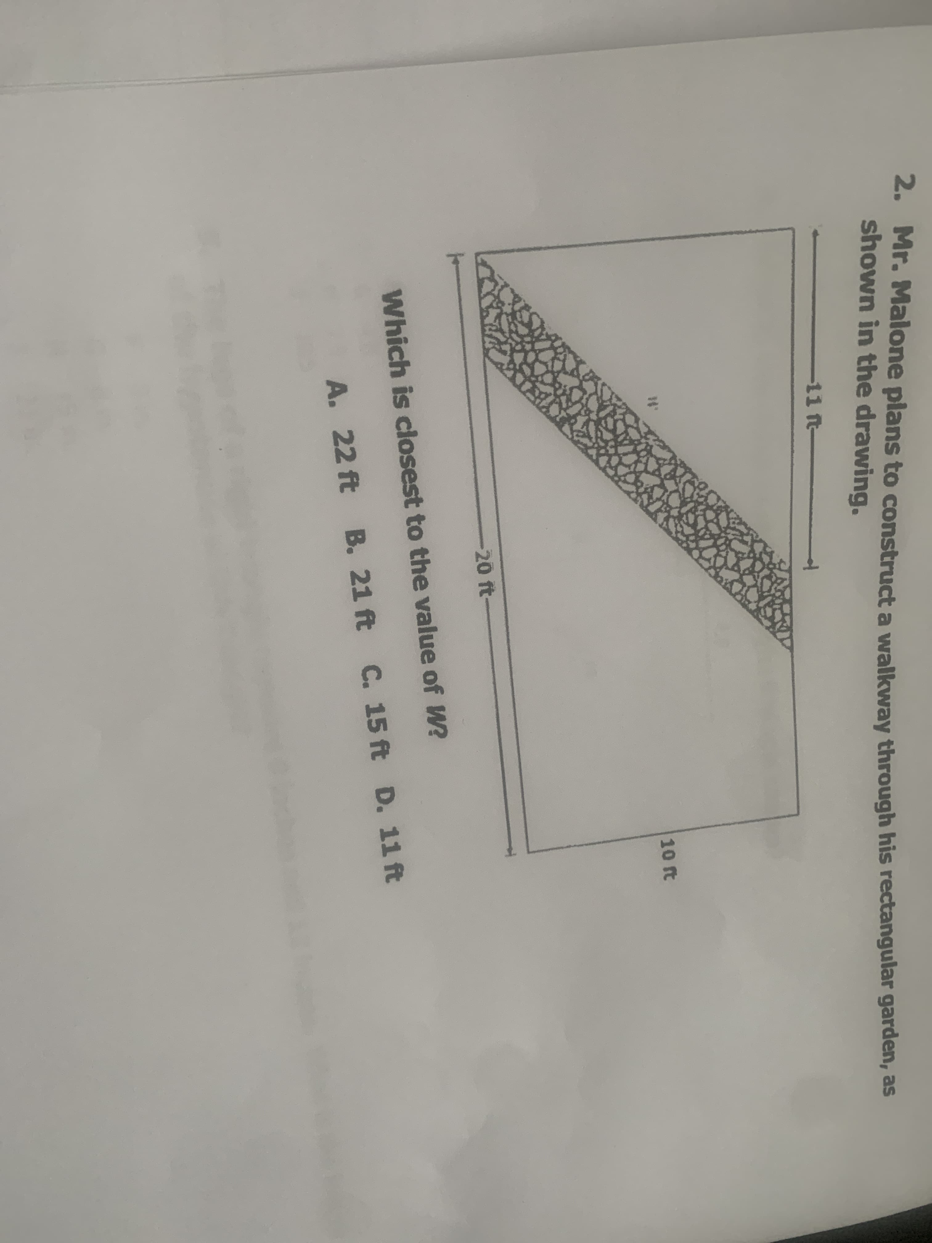 2. Mr. Malone plans to construct a wNalkway through his rectangular garden, as
shown in the drawing.
-11 ft
10 ft
-20 ft-
Which is closest to the value of W?
A. 22 ft B. 21 ft C. 15 ft D. 11 ft
