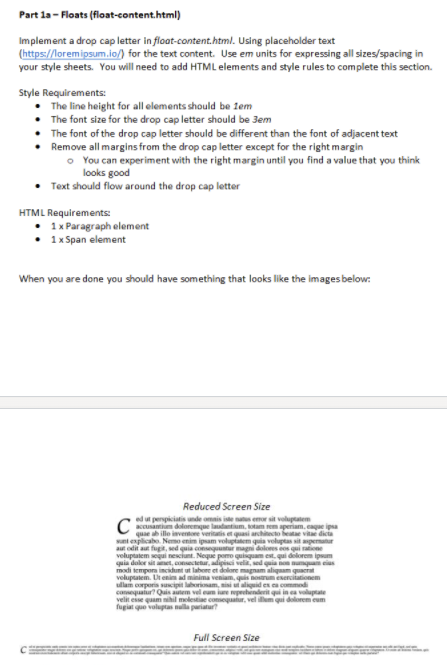 Part la - Floats (float-content.html)
Implement a drop cap letter in float-content.html. Using placeholder text
(https://loremipsum.io/) for the text content. Use em units for expressing all sizes/spacing in
your style sheets. You will need to add HTML elements and style rules to complete this section.
Style Requirements:
The line height for all elements should be lem
• The font size for the drop cap letter should be 3em
• The font of the drop cap letter should be different than the font of adjacent text
Remove all margins from the drop cap letter except for the right margin
o You can experiment with the right margin until you find a value that you think
looks good
Text should flow around the drop cap letter
HTML Requirements:
1 x Paragraph element
• 1x Span element
When you are done you should have something that looks like the images below:
Reduced Screen Size
ed ut perspiciatis unde omais iste nats emor sit voluptatem
accusantim doloremge laudantium. tam em speriam.cague ipsa
quae ab illo invetore veritatis et quasi architecto beatae vitae dicta
sunt enplicabo. Nemo enim ipsam voluptatem quia voluptas sit apematur
aut odit aut fugit,
veluptatem sequi nesciunt. Neque pomo quisquam est.qui delorem ipsum
quia dukr sit aet, consectetur, adipisci velit, sed quia on umqua eius
modi tempors incidunt ut labore et dolore magnam aliquam quaerat
voluptatem. Dt enim ad minima veniam, quis nosrum eserciationem
ullam corporis suscipit laborionam, misi ut aliquid es ca commodi
conequatur? Quis autem vel eum iure reprehenderit qui in ca voluptate
velit esse quam nihil molestiae comequatur, vel illum qui dolorem eum
fugiat que valuptas nalla pariatur?
, sed quia consequtr magni doloes cos qui raione
Full Screen Size
