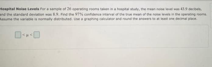 Hospital Noise Levels For a sample of 26 operating rooms taken in a hospital study, the mean noise level was 43.9 decibels,
and the standard deviation was 8.9. Find the 97% confidence interval of the true mean of the noise levels in the operating rooms.
Assume the variable is normally distributed. Use a graphing calculator and round the answers to at least one decimal place.
