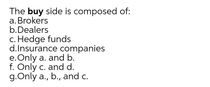 The buy side is composed of:
a. Brokers
b.Dealers
c. Hedge funds
d.Insurance companies
e. Only a. and b.
f. Only c. and d.
g.Only a., b., and c.
