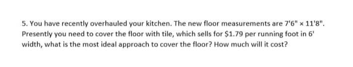 5. You have recently overhauled your kitchen. The new floor measurements are 7'6" x 11'8".
Presently you need to cover the floor with tile, which sells for $1.79 per running foot in 6'
width, what is the most ideal approach to cover the floor? How much will it cost?
