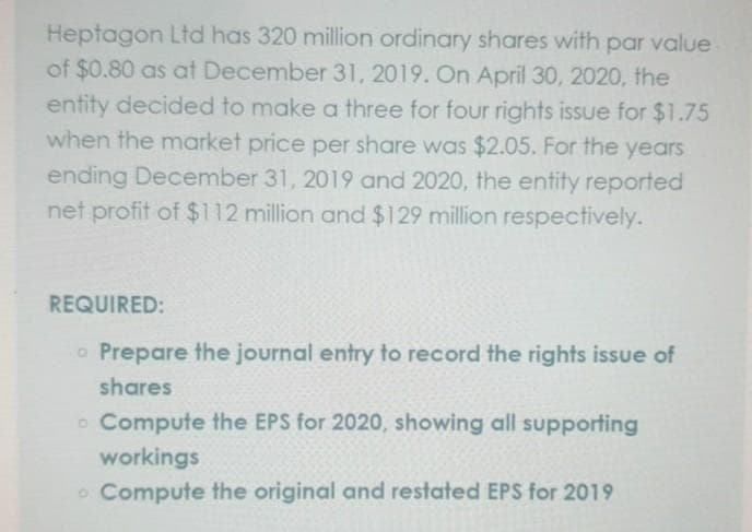 Heptagon Ltd has 320 million ordinary shares with par value
of $0.80 as at December 31, 2019. On April 30, 2020, the
entity decided to make a three for four rights issue for $1.75
when the market price per share was $2.05. For the years
ending December 31, 2019 and 2020, the entity reported
net profit of $112 million and $129 million respectively.
REQUIRED:
o Prepare the journal entry to record the rights issue of
shares
o Compute the EPS for 2020, showing all supporting
workings
Compute the original and restated EPS for 2019
