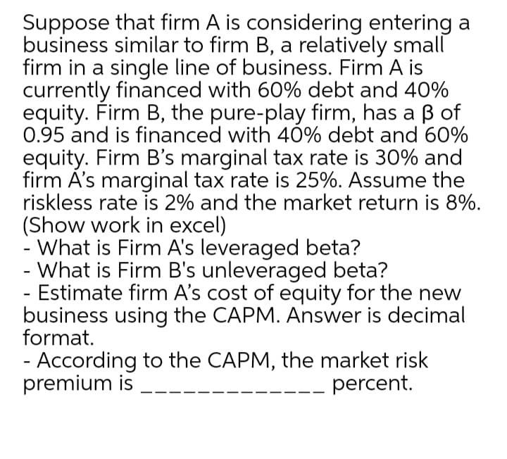 Suppose that firm A is considering entering a
business similar to firm B, a relatively small
firm in a single line of business. Firm A is
currently financed with 60% debt and 40%
equity. Firm B, the pure-play firm, has a B of
0.95 and is financed with 40% debt and 60%
equity. Firm B's marginal tax rate is 30% and
firm Á's marginal tax rate is 25%. Assume the
riskless rate is 2% and the market return is 8%.
(Show work in excel)
- What is Firm A's leveraged beta?
- What is Firm B's unleveraged beta?
- Estimate firm A's cost of equity for the new
business using the CAPM. Answer is decimal
format.
- According to the CAPM, the market risk
premium is
percent.
