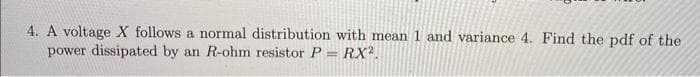 4. A voltage X follows a normal distribution with mean 1 and variance 4. Find the pdf of the
power dissipated by an R-ohm resistor P = RX².