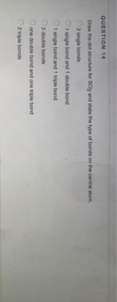 QUESTION 14
Draw the dot structure for SCl2 and state the type of bonds on the central atom.
O2 single bonds
1 single bond and 1 double bond
O1 single bond and 1 triple bond
O2 double bonds
Oone double bond and one triple bond
2 triple bonds