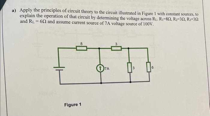 a) Apply the principles of circuit theory to the circuit illustrated in Figure 1 with constant sources, to
explain the operation of that circuit by determining the voltage across R₁. R₁-892, R₂-302, R₁-302
and RL = 692 and assume current source of 7A voltage source of 100V.
Figure 1
17A
3
3