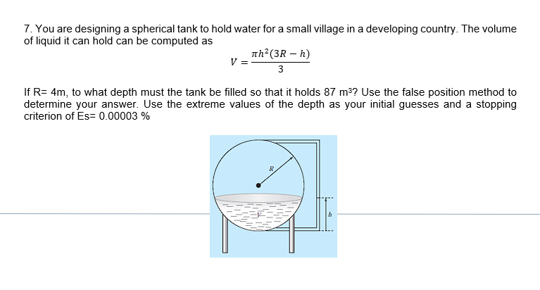 7. You are designing a spherical tank to hold water for a small village in a developing country. The volume
of liquid it can hold can be computed as
V
лh² (3R - h)
3
If R= 4m, to what depth must the tank be filled so that it holds 87 m³? Use the false position method to
determine your answer. Use the extreme values of the depth as your initial guesses and a stopping
criterion of Es= 0.00003 %
R
h