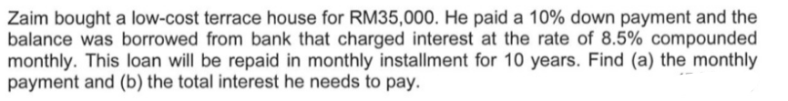 Zaim bought a low-cost terrace house for RM35,000. He paid a 10% down payment and the
balance was borrowed from bank that charged interest at the rate of 8.5% compounded
monthly. This loan will be repaid in monthly installment for 10 years. Find (a) the monthly
payment and (b) the total interest he needs to pay.
