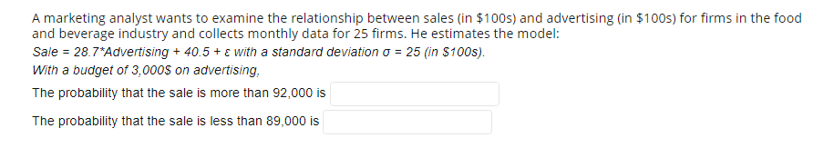 A marketing analyst wants to examine the relationship between sales (in $100s) and advertising (in $100s) for firms in the food
and beverage industry and collects monthly data for 25 firms. He estimates the model:
Sale = 28.7*Advertising + 40.5 + ɛ with a standard deviation o = 25 (in S100s).
With a budget of 3,000s on advertising,
The probability that the sale is more than 92,000 is
The probability that the sale is less than 89,000 is
