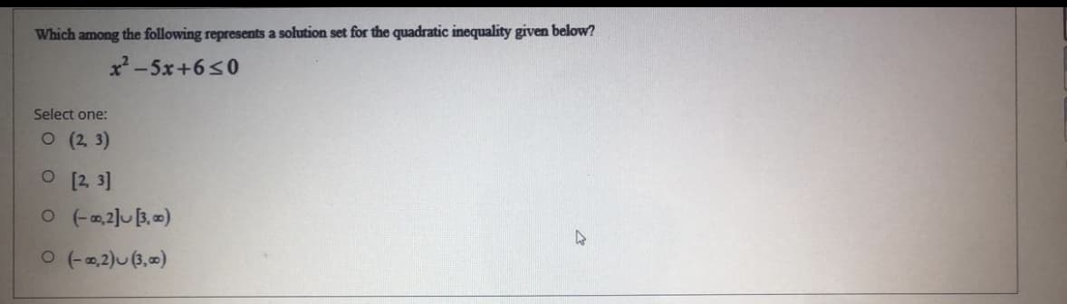 Which among the following represents a solution set for the quadratic inequality given below?
x-5x+6<0
Select one:
O (2 3)
O [2, 3]
