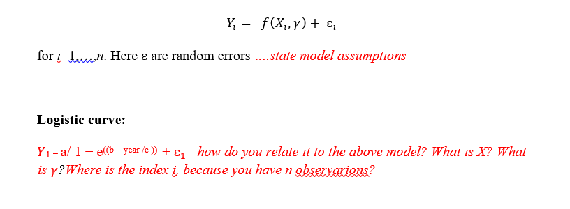 Y = f(X¡,y) + ɛ¡
for i-Luun. Here ɛ are random errors ..state model assumptions
Logistic curve:
Yı= a/ 1 + e((b - year /c )) + ɛ1 how do you relate it to the above model? What is X? What
is y?Where is the index i, because you have n obserxAKions?
