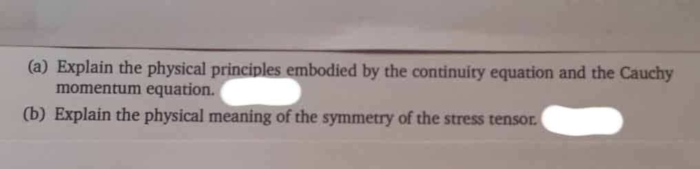 (a) Explain the physical principles embodied by the continuity equation and the Cauchy
momentum equation.
(b) Explain the physical meaning of the symmetry of the stress tensor.
