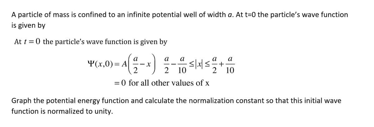 A particle of mass is confined to an infinite potential well of width a. At t=0 the particle's wave function
is given by
At t = 0 the particle's wave function is given by
а
а
а
а
+
2
а
Y(x,0)= A
%3D
-
2 10
10
= 0 for all other values of x
%3D
Graph the potential energy function and calculate the normalization constant so that this initial wave
function is normalized to unity.
