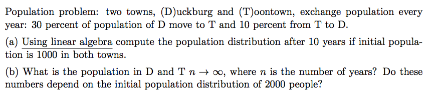 Population problem: two towns, (D)uckburg and (T)oontown, exchange population every
year: 30 percent of population of D move to T and 10 percent from T to D.
(a) Using linear algebra compute the population distribution after 10 years if initial popula-
tion is 1000 in both towns.
(b) What is the population in D and T n → ∞, where n is the number of years? Do these
numbers depend on the initial population distribution of 2000 people?
