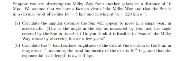 Suppose you are observing the Milky Way from another galaxy at a distance of 10
Mpc. We assume that we have a face-on view of the Milky Way and that the Sun is
in a circular orbit of radius Ro = 8 kpe and moving at V% = 220 km s !.
(a) Calculate the angular distance the Sun will appear to move in a single year, in
arcseconds. (This is the angle in the sky as measured by you, not the angle
covered by the Sun in its orbit.) Do you think it is feasible to “watch" the Milky
Way rotate by observing it over a few years?
(b) Calculate the V-band surface brightness of the disk at the location of the Sun, in
mag arcsec 2, assuming the total luminosity of the disk is 1010 Lv.o and that the
exponential scale length is hp = 4 kpc.
