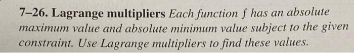 7-26. Lagrange multipliers Each function f has an absolute
maximum value and absolute minimum value subject to the given
constraint. Use Lagrange multipliers to find these values.
