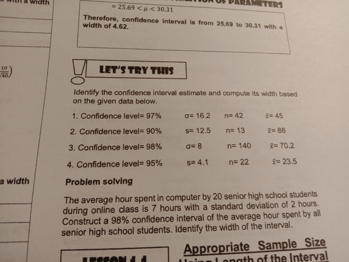 METERS
= 25.69 <u < 30.31
Therefore, confidence interval is from 25.69 to 30.31 with a
width of 4.62.
LET'S TRY THIS
10
40
Identify the confidence interval estimate and compute its width based
on the given data below.
1. Confidence level= 97%
0= 16.2
n= 42
x=45
2. Confidence level= 90%
s= 12.5
n= 13
え= 88
3. Confidence level= 98%
0= 8
n= 140
x= 70.2
4. Confidence level= 95%
S= 4.1
n= 22
i= 23.5
a width
Problem solving
The average hour spent in computer by 20 senior high school students
during online class is 7 hours with a standard deviation of 2 hours.
Construct a 98% confidence interval of the average hour spent by all
senior high school students. Identify the width of the interval.
Appropriate Sample Size
Lonath of the Interval
