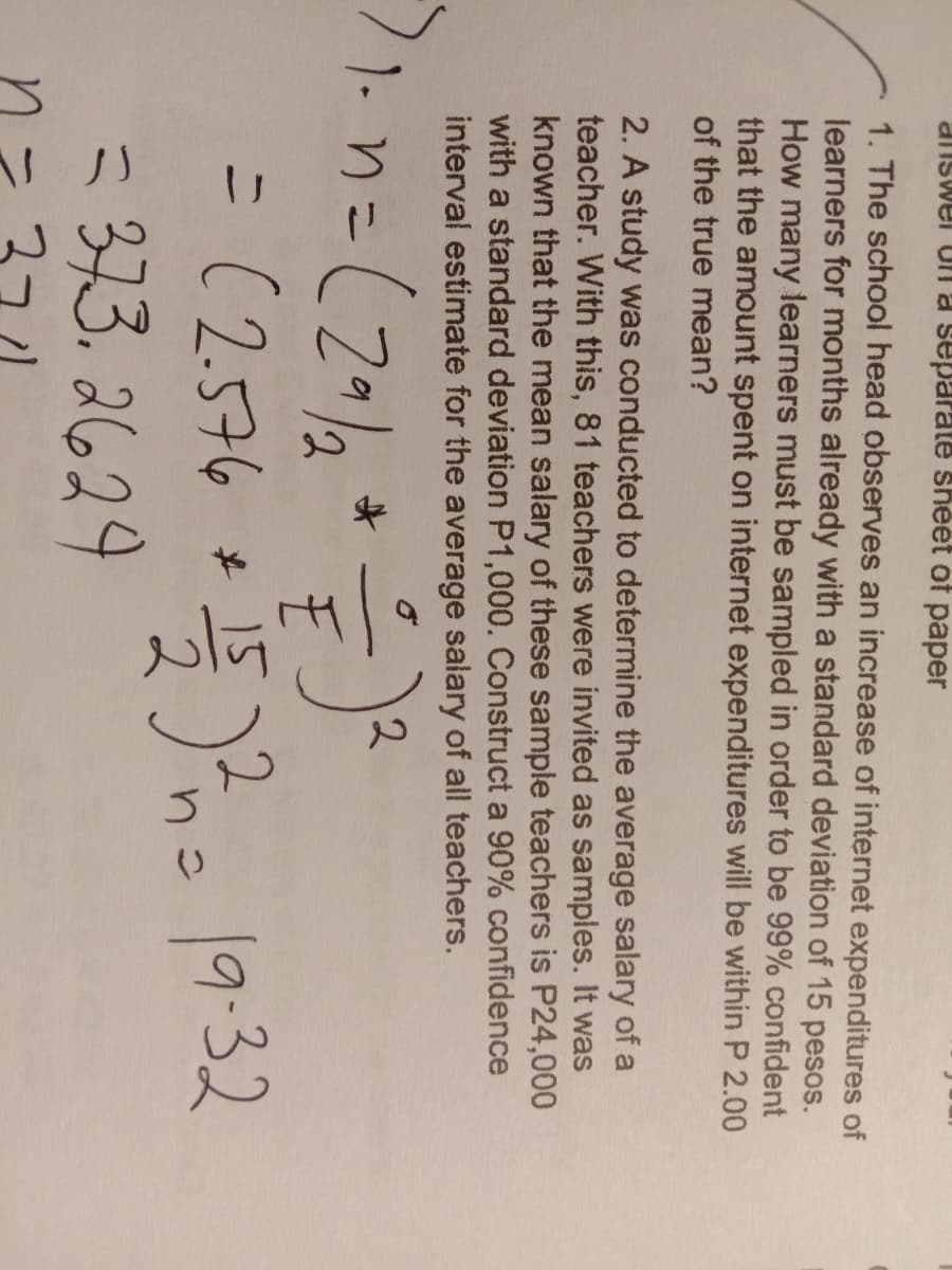 diiswel Un a separate sheet of paper
1. The school head observes an increase of internet expenditures of
learners for months already with a standard deviation of 15 pesos.
How many learners must be sampled in order to be 99% confident
that the amount spent on internet expenditures will be within P 2.00
of the true mean?
2. A study was conducted to determine the average salary of a
teacher. With this, 81 teachers were invited as samples. It was
known that the mean salary of these sample teachers is P24,000
with a standard deviation P1,000. Construct a 90% confidence
interval estimate for the average salary of all teachers.
2.
1- nニ
2,
=(2576
+ 152= 19:32
< 373. 2629
