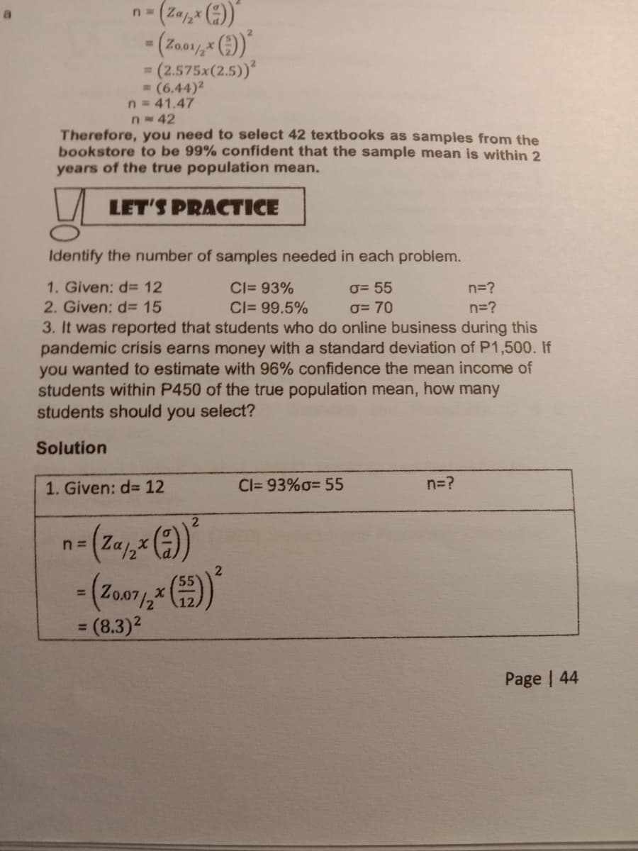 n- (Za, ()
(2.575x(2.5)
= (6.44)2
n = 41.47
%D
n-42
Therefore, you need to select 42 textbooks as samples from the
bookstore to be 99% confident that the sample mean is within 2
years of the true population mean.
LET'S PRACTICE
Identify the number of samples needed in each problem.
1. Given: d= 12
CI= 93%
O= 55
n=?
2. Given: d 15
3. It was reported that students who do online business during this
pandemic crisis earns money with a standard deviation of P1,500. If
you wanted to estimate with 96% confidence the mean income of
students within P450 of the true population mean, how many
students should you select?
CI= 99.5%
O= 70
n=?
Solution
1. Given: d= 12
Cl= 93%o= 55
n=?
2
n= Za,
%3D
3 (8.3)²
%3D
Page | 44
