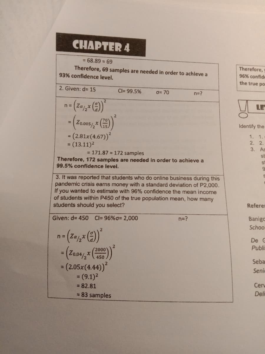 CHAPTER 4
= 68.89 = 69
Therefore, 69 samples are needed in order to achieve a
93% confidence level.
Therefore,
96% confide
the true po
2. Given: d= 15
Cl= 99.5%
0= 70
n=?
2
n =
LE
(Zo.005/,* ()
Identify the
= (2.81x(4.67))
= (13.11)2
1. 1.
2. 2.
3. As
= 171.87 = 172 samples
st
Therefore, 172 samples are needed in order to achieve a
99.5% confidence level.
sf
3. It was reported that students who do online business during this
pandemic crisis earns money with a standard deviation of P2,000.
If you wanted to estimate with 96% confidence the mean income
of students within P450 of the true population mean, how many
students should you select?
Referer
Given: d= 450 C= 96%o= 2,000
n=?
Banigc
Schoo
n =
De G
Publis
(2000
%3D
450
Seba
= (2.05x(4.44)
= (9.1)2
Senic
= 82.81
Cerv
= 83 samples
Deli
