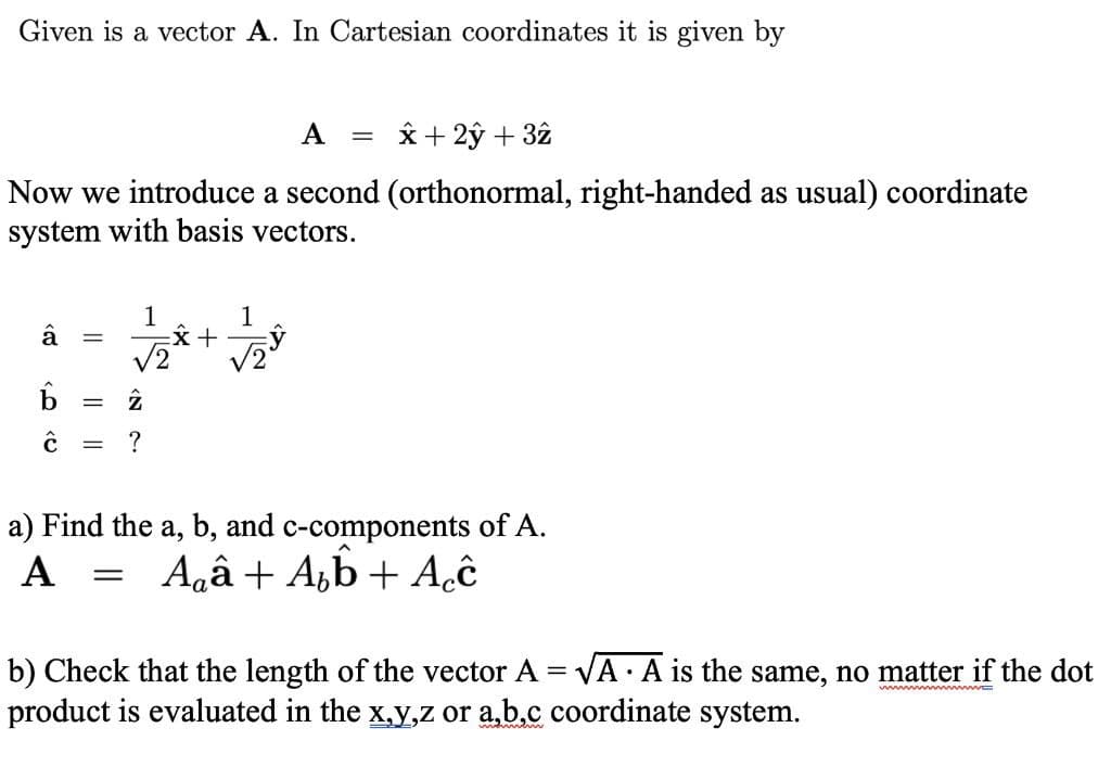 Given is a vector A. In Cartesian coordinates it is given by
A
x+ 2ŷ + 32
Now we introduce a second (orthonormal, right-handed as usual) coordinate
system with basis vectors.
1
1
V2
%3D
a) Find the a, b, and c-components of A.
A
Agâ + A,b + Aĉ
b) Check that the length of the vector A = VA A is the same, no matter if the dot
product is evaluated in the x,y,z or a,b.c coordinate system.
ww w E
