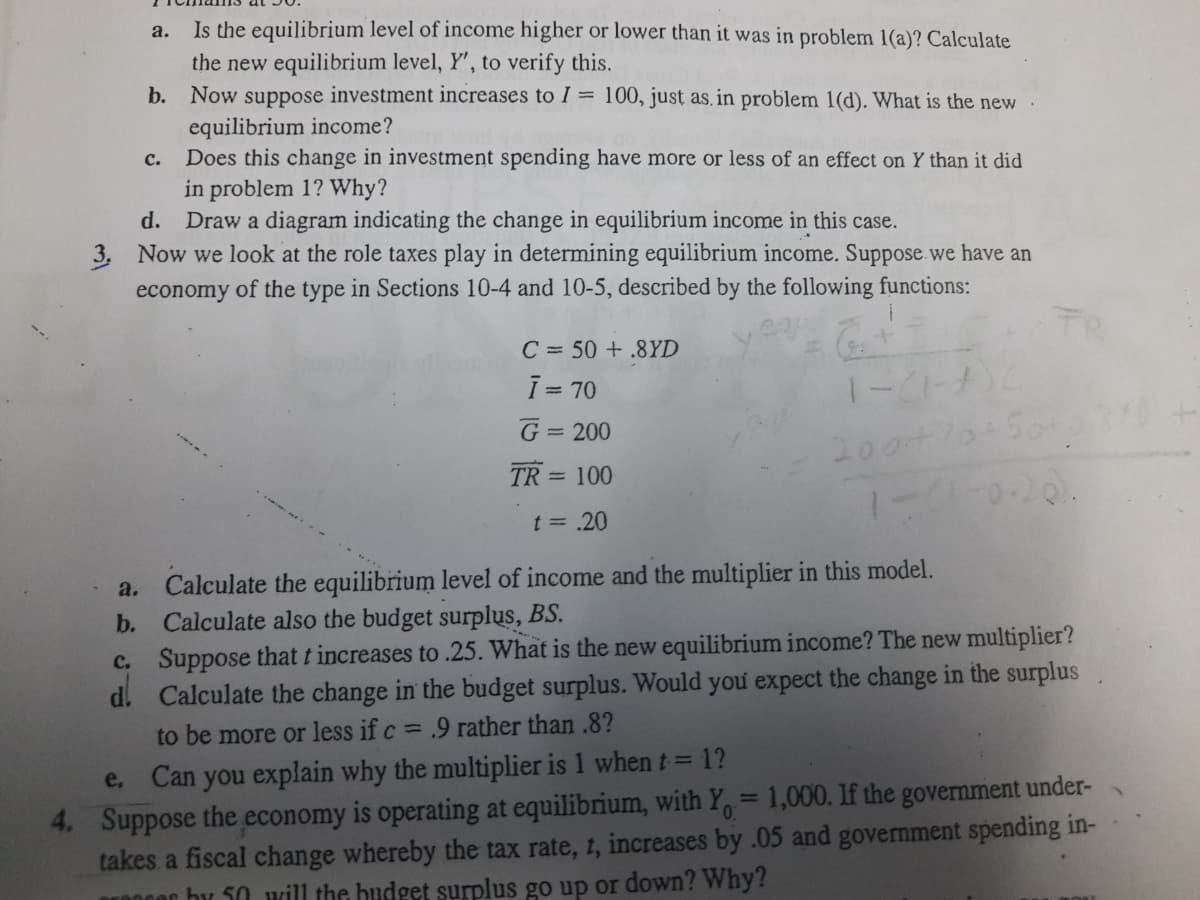 a. Is the equilibrium level of income higher or lower than it was in problem 1(a)? Calculate
the new equilibrium level, Y', to verify this.
b. Now suppose investment increases to I = 100, just as, in problem 1(d). What is the new
equilibrium income?
Does this change in investment spending have more or less of an effect on Y than it did
in problem 1? Why?
Draw a diagram indicating the change in equilibrium income in this case.
с.
d.
3. Now we look at the role taxes play in determining equilibrium income. Suppose we have an
economy of the type in Sections 10-4 and 10-5, described by the following functions:
C = 50 +.8YD
I = 70
G = 200
TR = 100
1-0-0-20.
t = .20
a. Calculate the equilibrium level of income and the multiplier in this model.
b. Calculate also the budget surplus, BS.
c. Suppose that t increases to .25. What is the new equilibrium income? The new multiplier?
d. Calculate the change in the budget surplus. Would you expect the change in the surplus
to be more or less if c = .9 rather than .8?
e. Can you explain why the multiplier is 1 when t = 1?
4. Suppose the economy is operating at equilibrium, with Y, = 1,000. If the government under-
takes a fiscal change whereby the tax rate, t, increases by .05 and government spending in-
Or0ncr by 50 will the budget surplus go up or down? Why?
