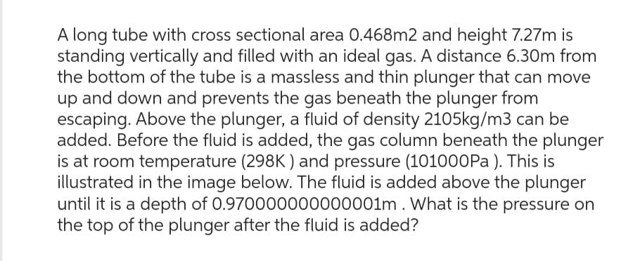 A long tube with cross sectional area 0.468m2 and height 7.27m is
standing vertically and filled with an ideal gas. A distance 6.30m from
the bottom of the tube is a massless and thin plunger that can move
up and down and prevents the gas beneath the plunger from
escaping. Above the plunger, a fluid of density 2105kg/m3 can be
added. Before the fluid is added, the gas column beneath the plunger
is at room temperature (298K) and pressure (101000Pa). This is
illustrated in the image below. The fluid is added above the plunger
until it is a depth of 0.970000000000001m. What is the pressure on
the top of the plunger after the fluid is added?