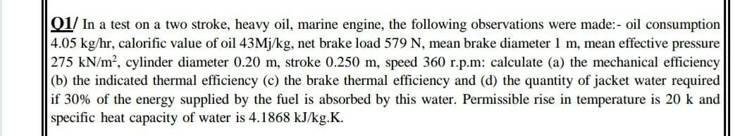 01/ In a test on a two stroke, heavy oil, marine engine, the following observations were made:- oil consumption
4.05 kg/hr, calorific value of oil 43M¡/kg, net brake load 579 N, mean brake diameter 1 m, mean effective pressure
275 kN/m2, cylinder diameter 0.20 m, stroke 0.250 m, speed 360 r.p.m: calculate (a) the mechanical efficiency
(b) the indicated thermal efficiency (c) the brake thermal efficiency and (d) the quantity of jacket water required
if 30% of the energy supplied by the fuel is absorbed by this water. Permissible rise in temperature is 20 k and
specific heat capacity of water is 4.1868 kJ/kg.K.
