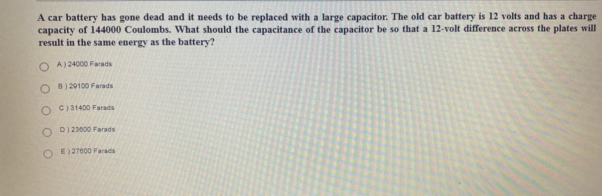 A car battery has gone dead and it needs to be replaced with a large capacitor. The old car battery is 12 volts and has a charge
capacity of l144000 Coulombs. What should the capacitance of the capacitor be so that a 12-volt difference across the plates will
result in the same energy as the battery?
A) 24000 Farads
O B) 29100 Farsds
C) 31400 Farads
D) 23600 Farads
O E) 27600 Farads
