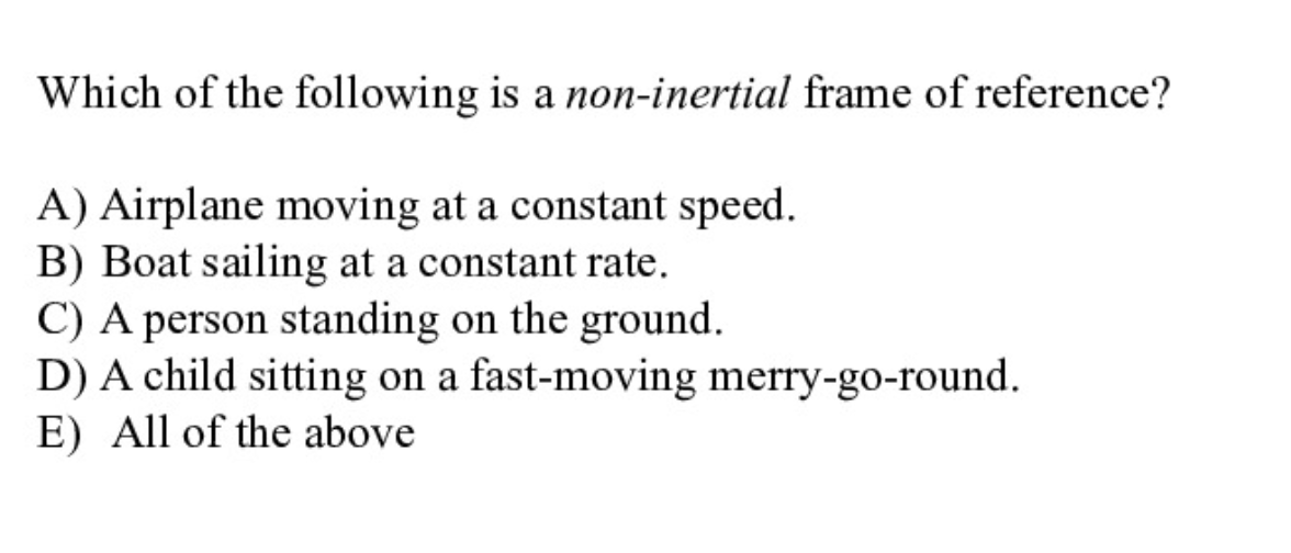 Which of the following is a non-inertial frame of reference?
A) Airplane moving at a constant speed.
B) Boat sailing at a constant rate.
C) A person standing on the ground.
D) A child sitting on a fast-moving merry-go-round.
E) All of the above
