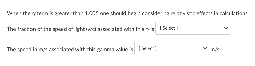 When the y term is greater than 1.005 one should begin considering relativistic effects in calculations.
The fraction of the speed of light (v/c) associated with this y is [ Select ]
V m/s.
The speed in m/s associated with this gamma value is [ Select ]
