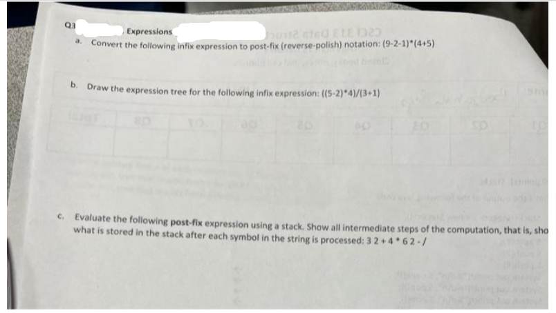 Q3
a.
Expressions
50112 6760 ELE 1323
Convert the following infix expression to post-fix (reverse-polish) notation: (9-2-1)*(4+5)
b. Draw the expression tree for the following infix expression: ((S-2)*4)/(3+1)
c. Evaluate the following post-fix expression using a stack. Show all intermediate steps of the computation, that is, sho
what is stored in the stack after each symbol in the string is processed: 3 2+4*62-/