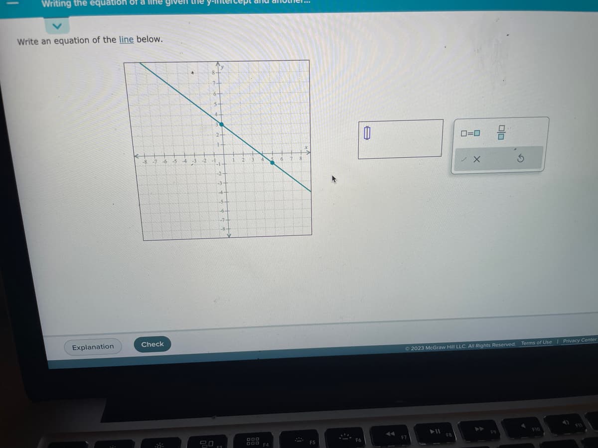 Writing the equation of a life given the
Write an equation of the line below.
Explanation
€
-8 -7 -6
Check
-8:
-5 -4
H
-2
1.
-2-
43
-4
ㅁㅁㅁ
4
DOD
000 F4
6 7 8
M
x
F5
F6
A
F7
► 11
0=0
Ⓒ2023 McGraw Hill LLC. All Rights Reserved.
FB
X
00
F9
3
Terms of Use | Privacy Center
F10