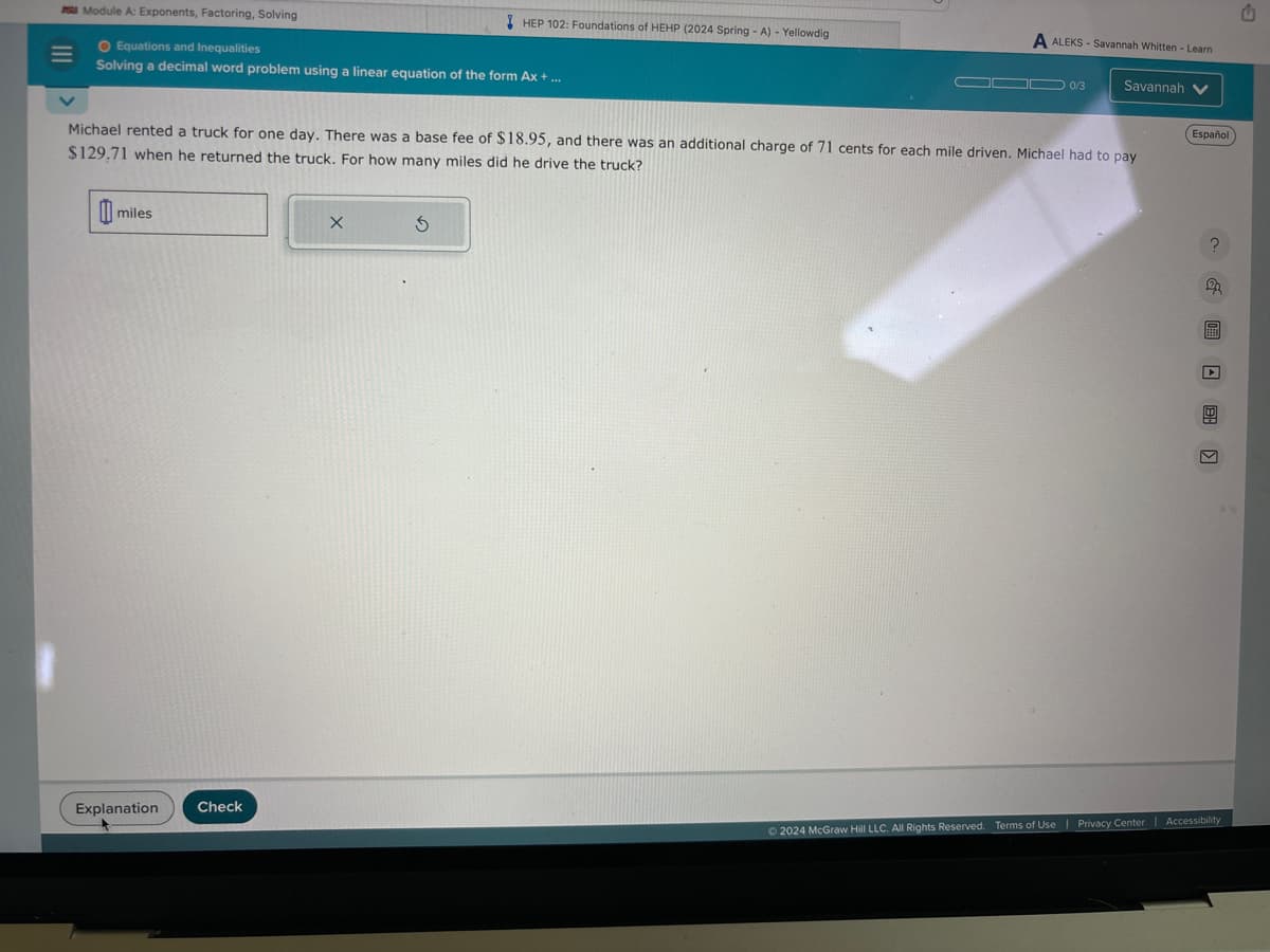 Module A: Exponents, Factoring, Solving
O Equations and Inequalities
Solving a decimal word problem using a linear equation of the form Ax + ...
miles
Explanation
Michael rented a truck for one day. There was a base fee of $18.95, and there was an additional charge of 71 cents for each mile driven. Michael had to pay
$129.71 when he returned the truck. For how many miles did he drive the truck?
Check
X
HEP 102: Foundations of HEHP (2024 Spring - A) - Yellowdig
3
A ALEKS-Savannah Whitten-Learn
▬▬ 0/3 Savannah V
Español
? & 圖 □ 日
©2024 McGraw Hill LLC. All Rights Reserved. Terms of Use | Privacy Center | Accessibility
u
