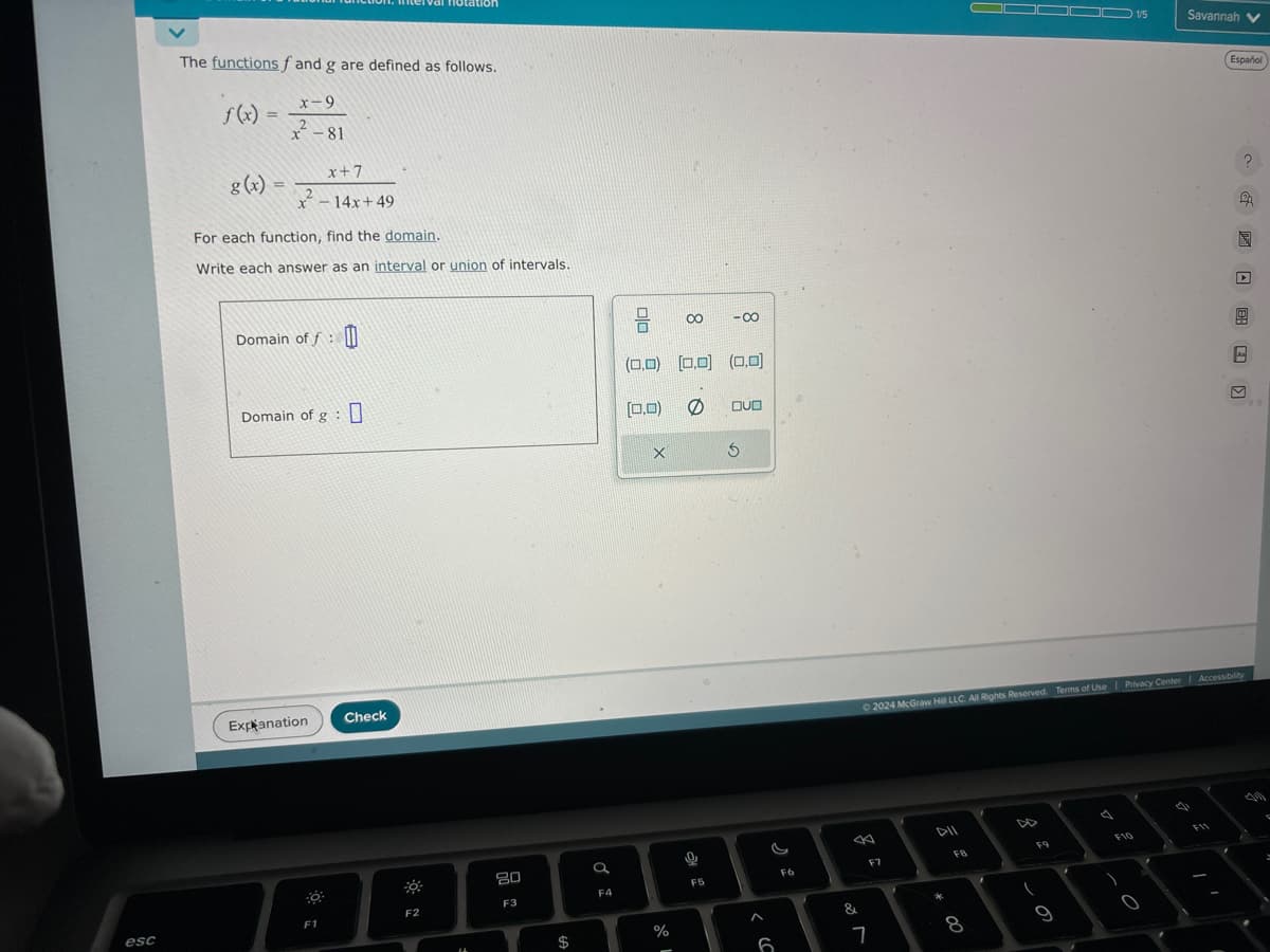 esc
The functions f and g are defined as follows.
f(x)
g(x) =
x-9
2
x - 81
x+7
x²-14x+49
For each function, find the domain.
Write each answer as an interval or union of intervals.
Domain off: 0
Domain of g : 0
Explanation
F1
Check
notation
30
F2
14
80
F3
66
$
F4
00
X
(0,0) [0,0] (0,0)
[0,0)
%
I d
0.8
0
-8
F5
OUD
6
F6
B
&
F7
7
©2024 McGraw Hill LLC. All Rights Reserved. Terms of Use | Privacy Center | Accessibility
DII
* 00
FB
8
F9
(
OD 1/5
9
F10
)
0
Savannah V
..
Español
F11
A
2