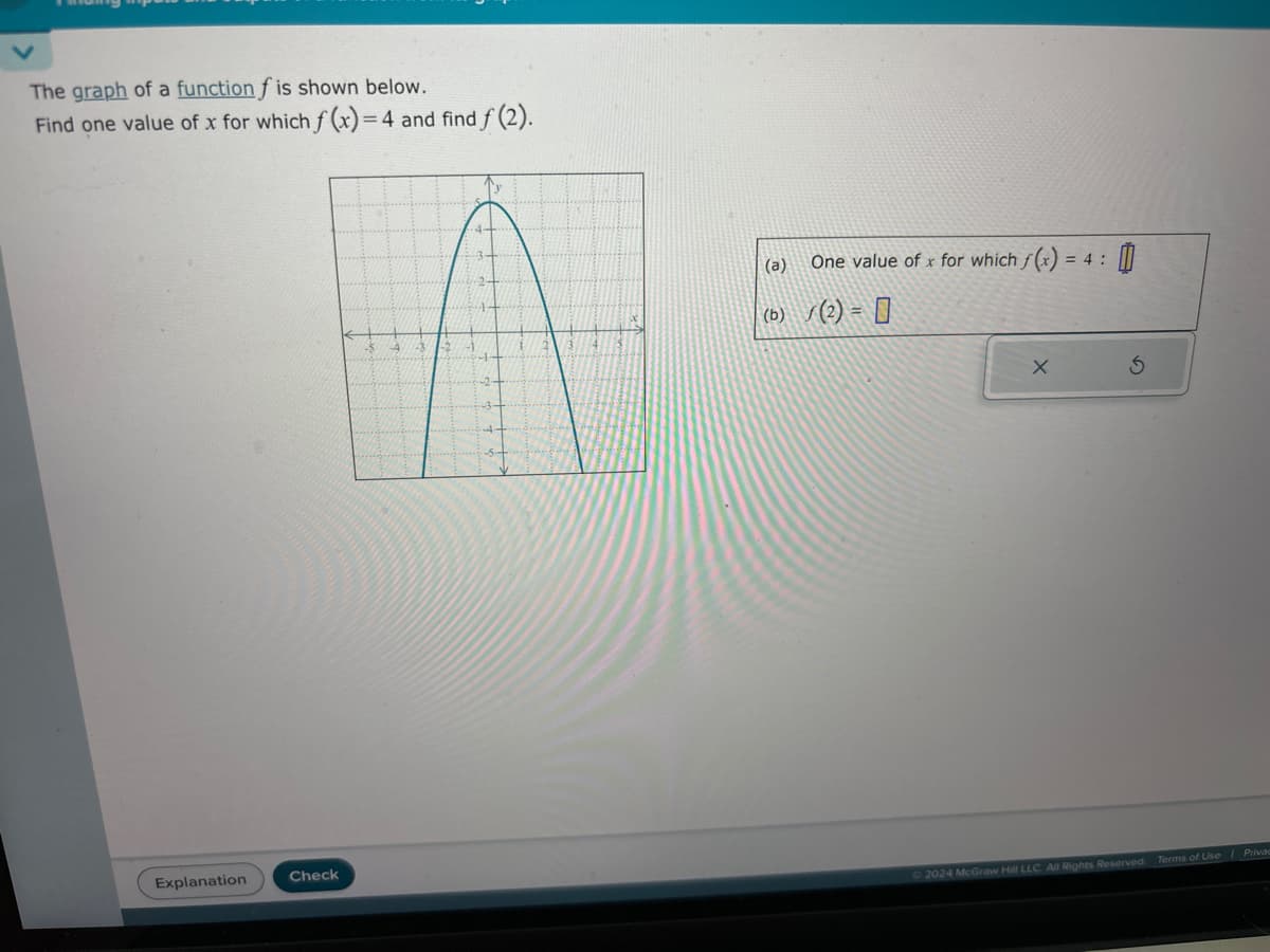 The graph of a function f is shown below.
Find one value of x for which f(x)=4 and find f (2).
Explanation
Check
(a)
= 4:
One value of x for which f(x) =
0
(b) / (2) = 0
X
2024 McGraw Hill LLC. All Rights Reserved. Terms of Use | Privac