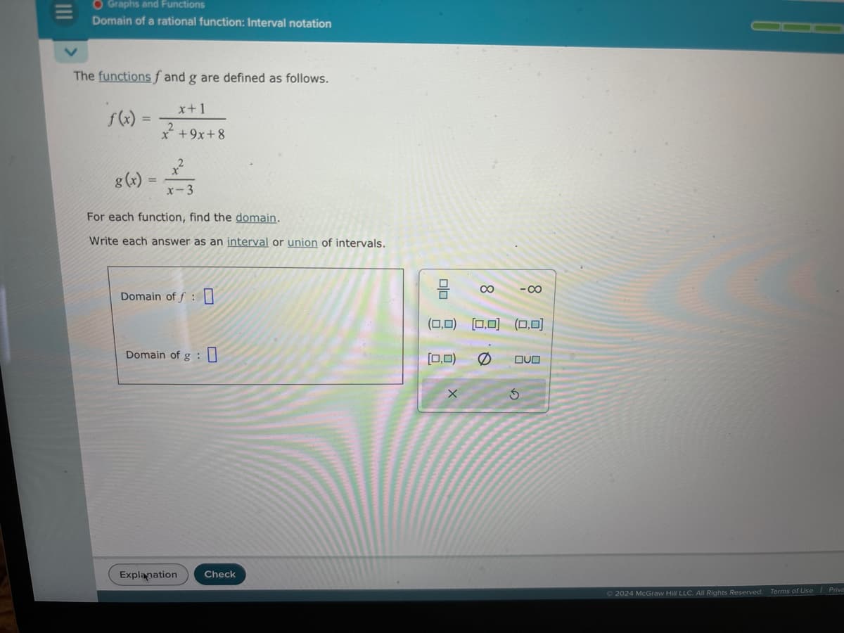 |||
O Graphs and Functions
Domain of a rational function: Interval notation
The functions f and g are defined as follows.
x+1
x + 9x+8
=
g(x)
x²
x-3
For each function, find the domain.
Write each answer as an interval or union of intervals.
Domain off
Domain of g
Explanation
Check
Olo
[0,0)
8
(0,0) (0,0) (0,0)
x
-∞
OVO
S
2024 McGraw Hill LLC. All Rights Reserved. Terms of Use | Priva