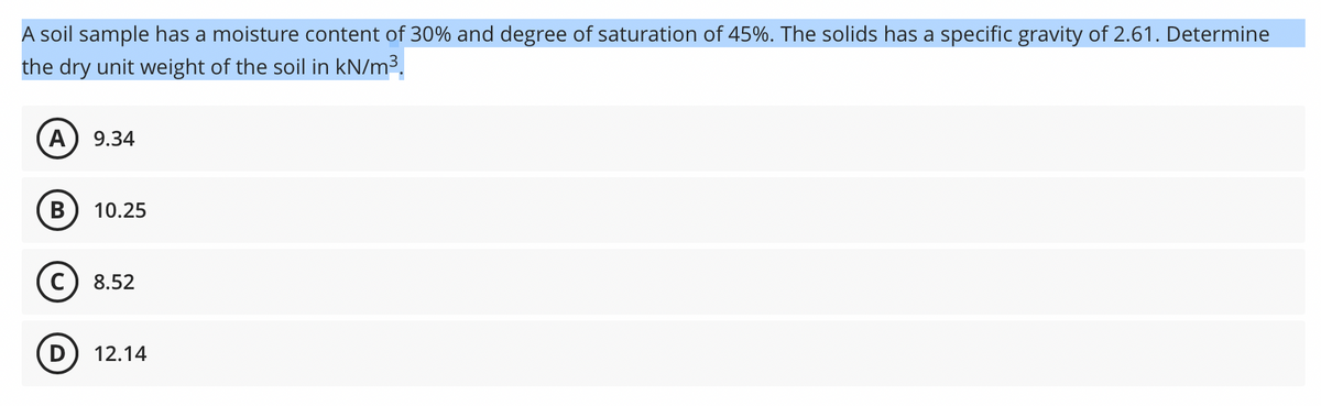 A soil sample has a moisture content of 30% and degree of saturation of 45%. The solids has a specific gravity of 2.61. Determine
the dry unit weight of the soil in kN/m³.
A
9.34
В
10.25
8.52
12.14
