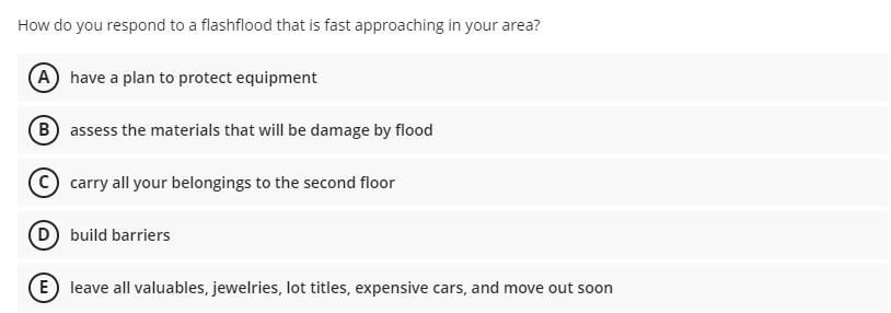 How do you respond to a flashflood that is fast approaching in your area?
A have a plan to protect equipment
B assess the materials that will be damage by flood
carry all your belongings to the second floor
D build barriers
E) leave all valuables, jewelries, lot titles, expensive cars, and move out soon
