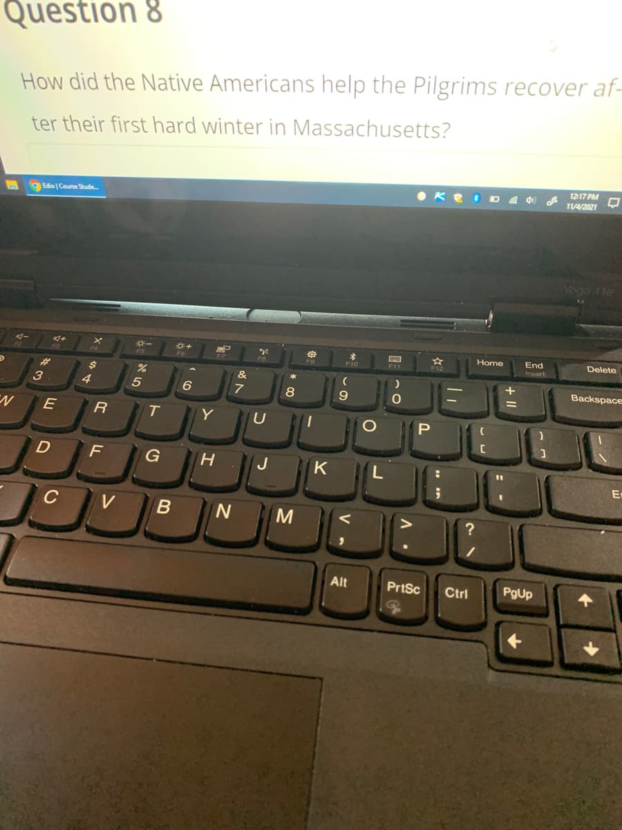 Question 8
How did the Native Americans help the Pilgrims recover af-
ter their first hard winter in Massachusetts?
12:17 PM
• Ke DA f
11/4/2021
9Edio | Course Stude.
Voga 11e
End
Insert
Home
Delete
F6
Fio
F11
%23
3
&
Backspace
4
7
8
E
Y
F
G
J
K
En
C
V
M
?
Alt
PrtSc
Ctrl
PgUp
of
+ II
* 00
