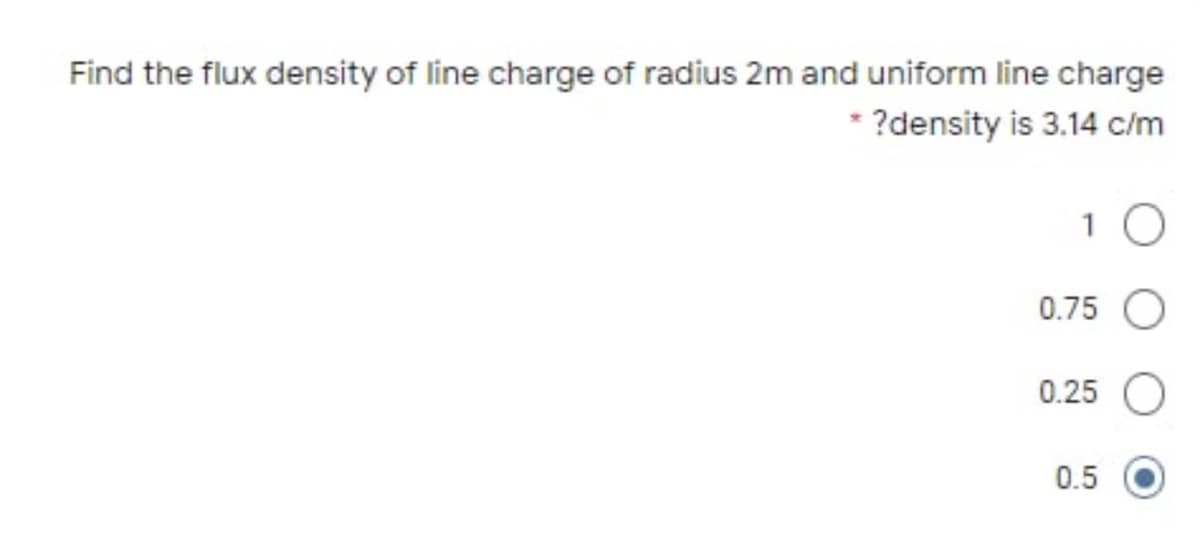 Find the flux density of line charge of radius 2m and uniform line charge
* ?density is 3.14 c/m
0.75 O
0.25
0.5
