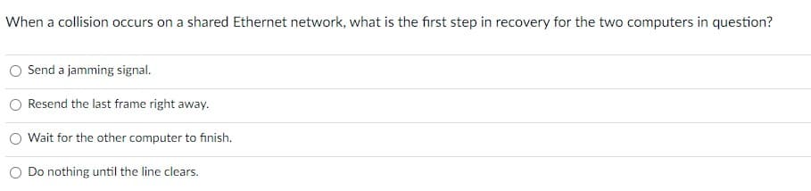 When a collision occurs on a shared Ethernet network, what is the fırst step in recovery for the two computers in question?
Send a jamming signal.
Resend the last frame right away.
Wait for the other computer to finish.
Do nothing until the line clears.
